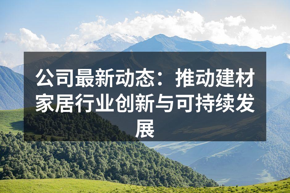 公司最新动态：推动建材家居行业创新与可持续发展